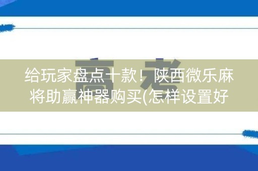 给玩家盘点十款！陕西微乐麻将助赢神器购买(怎样设置好牌)