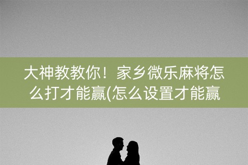 大神教教你！家乡微乐麻将怎么打才能赢(怎么设置才能赢)
