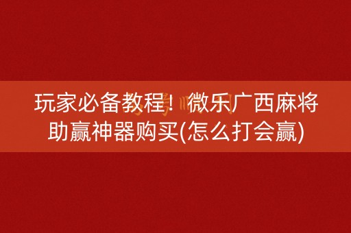 玩家必备教程！微乐广西麻将助赢神器购买(怎么打会赢)