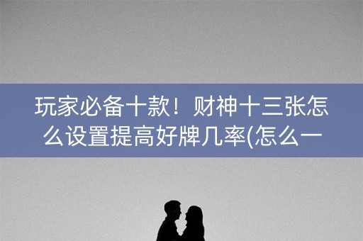 玩家必备十款！财神十三张怎么设置提高好牌几率(怎么一直输)