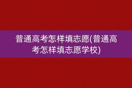 普通高考怎样填志愿(普通高考怎样填志愿学校)