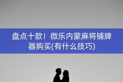 盘点十款！微乐内蒙麻将铺牌器购买(有什么技巧)