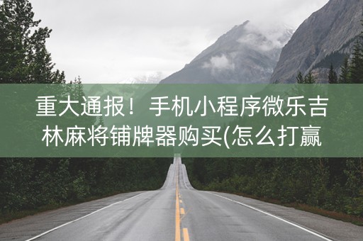 重大通报！手机小程序微乐吉林麻将铺牌器购买(怎么打赢的几率大)