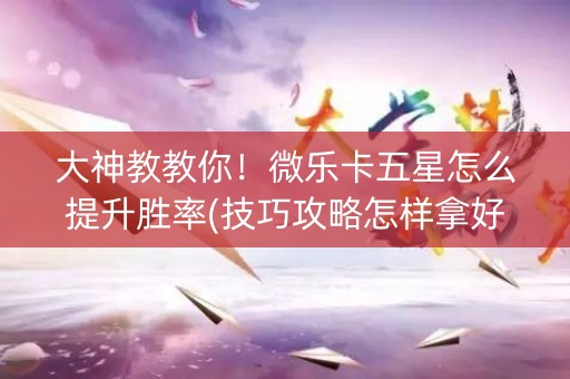 大神教教你！微乐卡五星怎么提升胜率(技巧攻略怎样拿好牌)