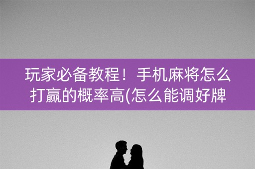 玩家必备教程！手机麻将怎么打赢的概率高(怎么能调好牌)