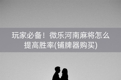 玩家必备！微乐河南麻将怎么提高胜率(铺牌器购买)