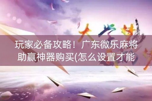 玩家必备攻略！广东微乐麻将助赢神器购买(怎么设置才能赢)