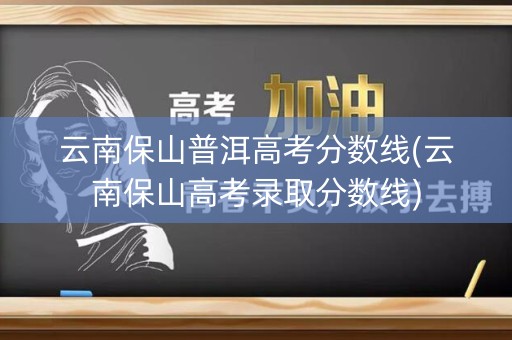 云南保山普洱高考分数线(云南保山高考录取分数线)