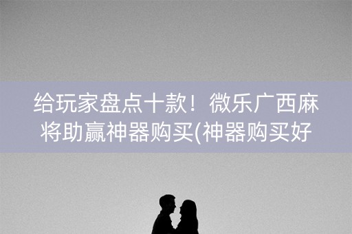 给玩家盘点十款！微乐广西麻将助赢神器购买(神器购买好牌规律)