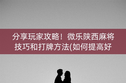 分享玩家攻略！微乐陕西麻将技巧和打牌方法(如何提高好牌几率)