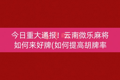 今日重大通报！云南微乐麻将如何来好牌(如何提高胡牌率)