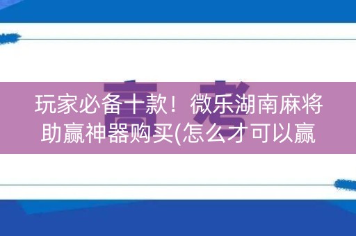 玩家必备十款！微乐湖南麻将助赢神器购买(怎么才可以赢)