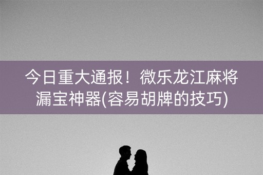 今日重大通报！微乐龙江麻将漏宝神器(容易胡牌的技巧)
