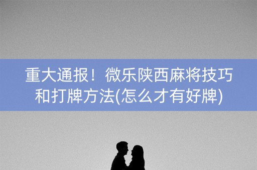 重大通报！微乐陕西麻将技巧和打牌方法(怎么才有好牌)
