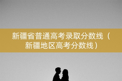 新疆省普通高考录取分数线（新疆地区高考分数线）