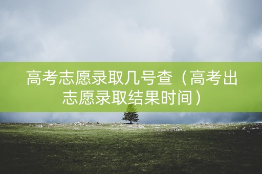 高考志愿录取几号查（高考出志愿录取结果时间）