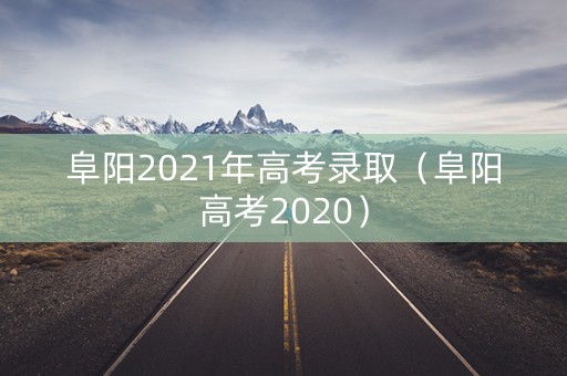 阜阳2021年高考录取（阜阳高考2020）