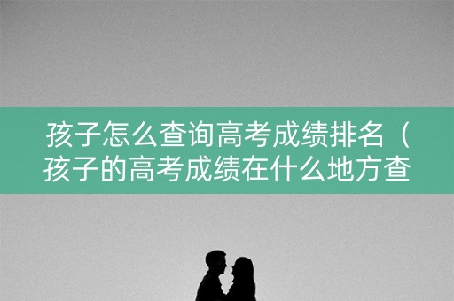 孩子怎么查询高考成绩排名（孩子的高考成绩在什么地方查）
