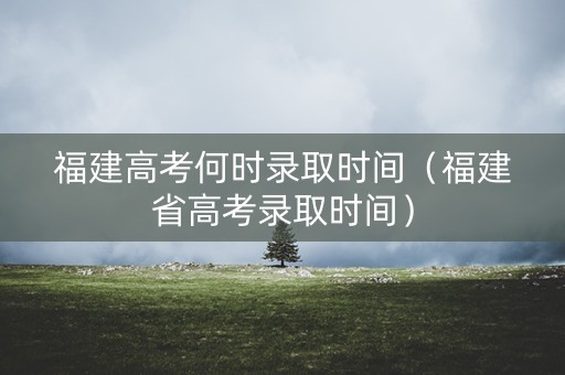 福建高考何时录取时间（福建省高考录取时间）