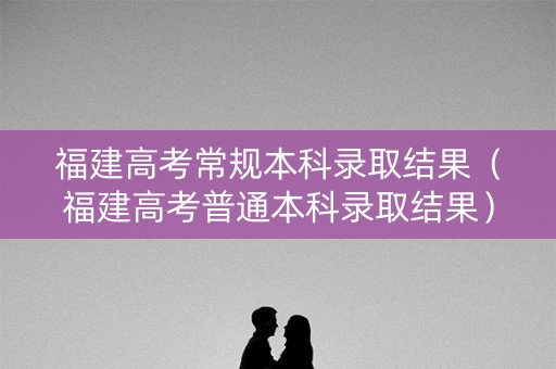 福建高考常规本科录取结果（福建高考普通本科录取结果）