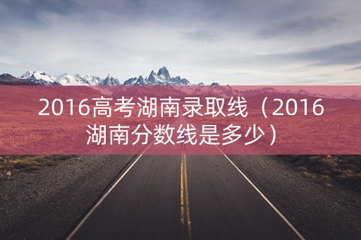 2016高考湖南录取线（2016湖南分数线是多少）