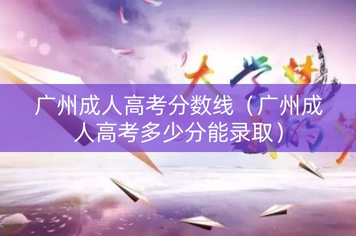 广州成人高考分数线（广州成人高考多少分能录取）