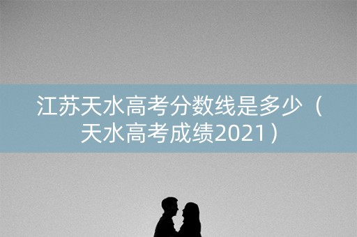 江苏天水高考分数线是多少（天水高考成绩2021）