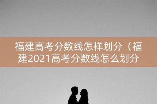 福建高考分数线怎样划分（福建2021高考分数线怎么划分）