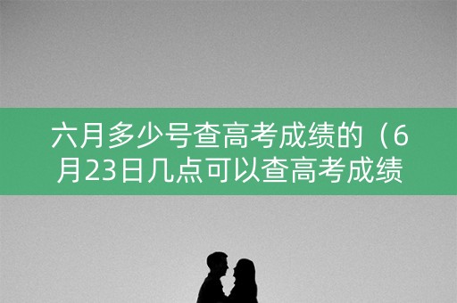 六月多少号查高考成绩的（6月23日几点可以查高考成绩）