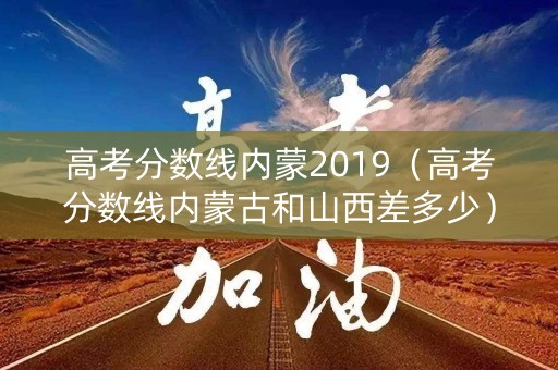 高考分数线内蒙2019（高考分数线内蒙古和山西差多少）
