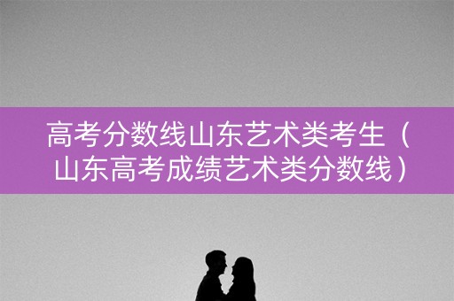 高考分数线山东艺术类考生（山东高考成绩艺术类分数线）