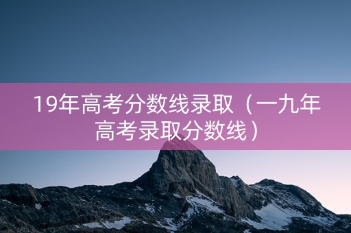 19年高考分数线录取（一九年高考录取分数线）
