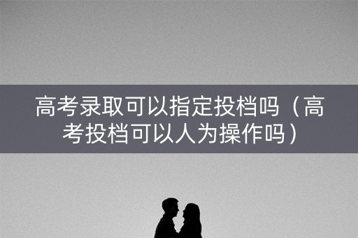 高考录取可以指定投档吗（高考投档可以人为操作吗）