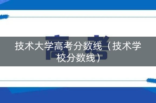 技术大学高考分数线（技术学校分数线）