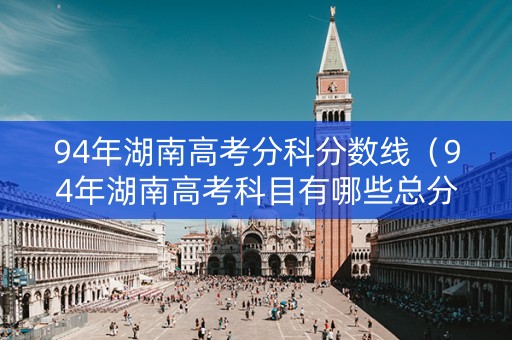 94年湖南高考分科分数线（94年湖南高考科目有哪些总分多少分）