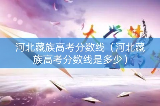 河北藏族高考分数线（河北藏族高考分数线是多少）