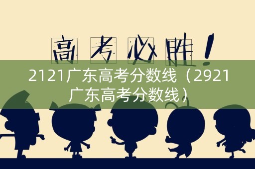 2121广东高考分数线（2921广东高考分数线）