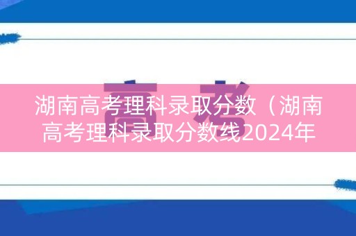 湖南高考理科录取分数（湖南高考理科录取分数线2024年）