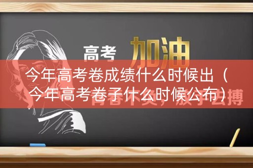 今年高考卷成绩什么时候出（今年高考卷子什么时候公布）