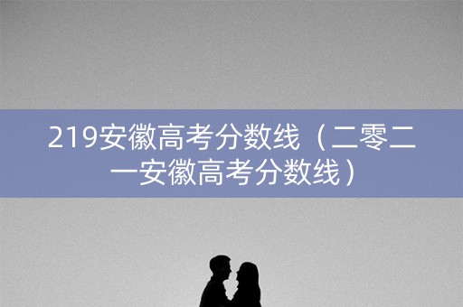 219安徽高考分数线（二零二一安徽高考分数线）