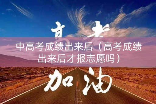 中高考成绩出来后（高考成绩出来后才报志愿吗）