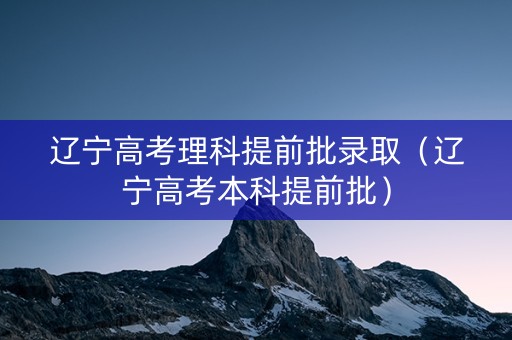 辽宁高考理科提前批录取（辽宁高考本科提前批）
