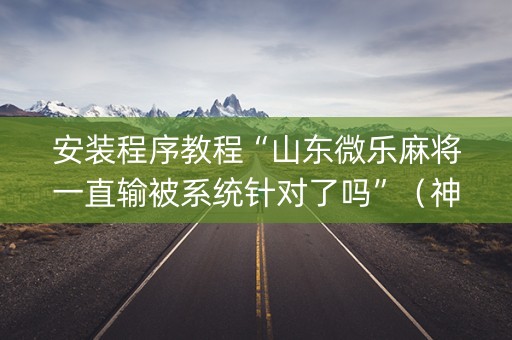 安装程序教程“山东微乐麻将一直输被系统针对了吗”（神器最新免费)
