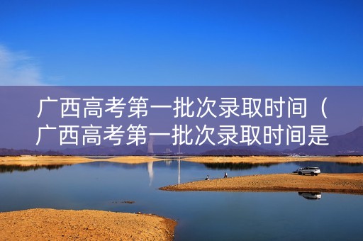 广西高考第一批次录取时间（广西高考第一批次录取时间是多少）