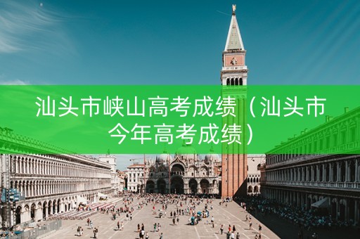 汕头市峡山高考成绩（汕头市今年高考成绩）