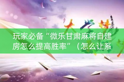 玩家必备“微乐甘肃麻将自建房怎么提高胜率”（怎么让系统给你发好牌)