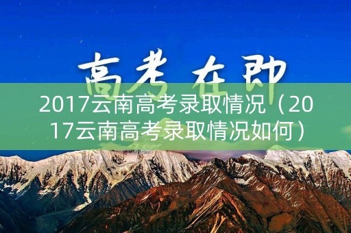 2017云南高考录取情况（2017云南高考录取情况如何）