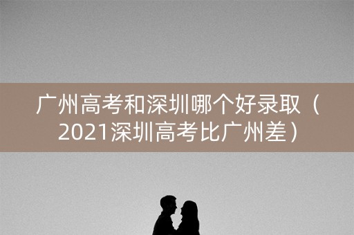 广州高考和深圳哪个好录取（2021深圳高考比广州差）