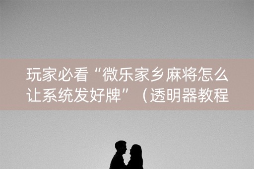 玩家必看“微乐家乡麻将怎么让系统发好牌”（透明器教程)