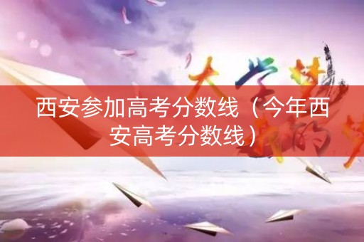 西安参加高考分数线（今年西安高考分数线）